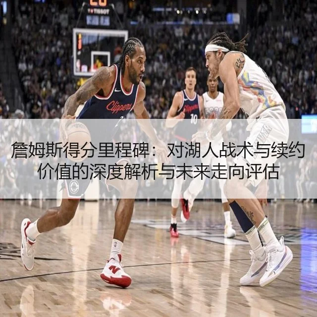 詹姆斯得分里程碑:对湖人战术与续约价值的深度解析与未来走向评估
