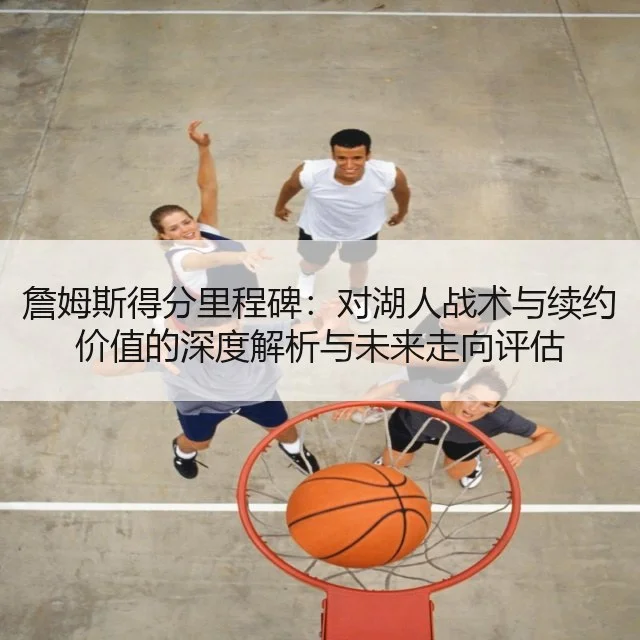 詹姆斯得分里程碑：对湖人战术与续约价值的深度解析与未来走向评估